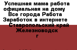 Успешная мама(работа официальная на дому) - Все города Работа » Заработок в интернете   . Ставропольский край,Железноводск г.